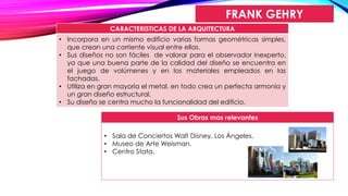 FRANK GEHRY
CARACTERISTICAS DE LA ARQUITECTURA
• Incorpora en un mismo edificio varias formas geométricas simples,
que crean una corriente visual entre ellas.
• Sus diseños no son fáciles de valorar para el observador inexperto,
ya que una buena parte de la calidad del diseño se encuentra en
el juego de volúmenes y en los materiales empleados en las
fachadas.
• Utiliza en gran mayoría el metal, en todo crea un perfecta armonía y
un gran diseño estructural.
• Su diseño se centra mucho la funcionalidad del edificio.
Sus Obras mas relevantes
• Sala de Conciertos Walt Disney, Los Ángeles.
• Museo de Arte Weisman.
• Centro Stata.
 