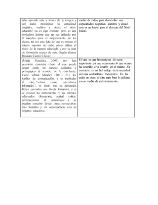 niño aprende más a través de la imagen y
del audio mejorando su capacidad
cognitiva, auditiva y visual, el video
educativo no es algo reciente, pero es una
verdadera lástima que no sea utilizado por
el maestro para el mejoramiento de las
clases, tal vez esta falta de uso es porque el
mismo maestro no sabe cómo utilizar el
video de la manera adecuada y por su falta
de formación acerca de este. Según plantea
Rosaura Castro Chávez
medio de video para desarrollar sus
capacidades cognitiva, auditiva y visual
este es un fuerte para el docente del Nivel
Inicial.
(María González, 2006) nos han
permitido constatar cómo el cine puede
actuar como un recurso didáctico y
pedagógico al servicio de la enseñanza.
Como afirma Méndez (2001: 23), los
medios de comunicación, y en particular
el cine, “actúan como educadores
informales”, es decir, tras su dimensión
lúdica esconden una faceta formativa, y si
se poseen las herramientas y los criterios
adecuados (formación, actitud crítica,
predisposición al aprendizaje…) se
pueden concebir desde otras perspectivas
más formales y, en consecuencia, con un
objetivo educativo.
El cine es una herramienta de suma
importante ya que representa lo que ocurre
ha ocurrido o va ocurrir en el mundo .Se
convierte en un fiel reflejo de la sociedad
con sus costumbres, tradiciones. En las
aulas no usan el cine más bien lo utilizan
como medio de entretenimiento.
 
