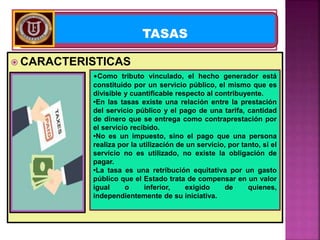  CARACTERISTICAS
TASAS
•Como tributo vinculado, el hecho generador está
constituido por un servicio público, el mismo que es
divisible y cuantificable respecto al contribuyente.
•En las tasas existe una relación entre la prestación
del servicio público y el pago de una tarifa, cantidad
de dinero que se entrega como contraprestación por
el servicio recibido.
•No es un impuesto, sino el pago que una persona
realiza por la utilización de un servicio, por tanto, si el
servicio no es utilizado, no existe la obligación de
pagar.
•La tasa es una retribución equitativa por un gasto
público que el Estado trata de compensar en un valor
igual o inferior, exigido de quienes,
independientemente de su iniciativa.
 
