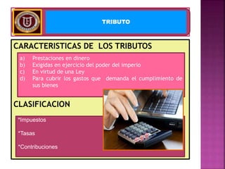 CARACTERISTICAS DE LOS TRIBUTOS
CLASIFICACION
TRIBUTO
a) Prestaciones en dinero
b) Exigidas en ejercicio del poder del imperio
c) En virtud de una Ley
d) Para cubrir los gastos que demanda el cumplimiento de
sus bienes
*Impuestos
*Tasas
*Contribuciones
 