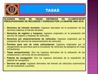 ALGUNOS TIPOS DE TASAS DEFINIDAS EN CLASIFICADOR
PRESUPUESTARIO DE RECURSOS Y EGRESOS POR LA ONAPRE AÑO 2016:
 Derechos de tránsito terrestre: Ingresos derivados de la prestación de los
servicios relativos al tránsito terrestre.
 Derechos de registro y traspaso: Ingresos originados en la prestación del
servicio de registro y traspaso de vehículos.
 Derechos por estacionamiento de vehículos: Ingresos originados por la
prestación del servicio de estacionamiento de vehículos.
 Permiso para uso de rutas extraurbanas: Ingresos originados por el
otorgamiento de permisos para la circulación de vehículos de pasajeros en rutas
extraurbanas
 Tasas aeroportuarias: Son los ingresos derivados de la utilización de las
instalaciones y servicios de los aeropuertos.
 Patente de navegación: Son los ingresos derivados de la expedición de
patente de navegación .
 Servicio de peaje: Ingresos derivados del tránsito de vehículos automotores
por las autopistas y puentes.
TASAS
 