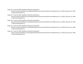 Vargas, M. E. (0 de 0 de 2016). blackboard. Obtenido de blackboard:
https://uniteconline.blackboard.com/webapps/blackboard/execute/content/file?cmd=view&content_id=_1329212_1&course_id=_4649
2_1&framesetWrapped=true
Vargas, M. E. (0 de 0 de 2016). blackboard. Obtenido de blackboard:
https://uniteconline.blackboard.com/webapps/blackboard/execute/content/file?cmd=view&content_id=_1329213_1&course_id=_4649
2_1&framesetWrapped=true
Vargas, M. E. (0 de 0 de 2016). blackboard. Obtenido de blackboard:
https://uniteconline.blackboard.com/webapps/blackboard/execute/content/file?cmd=view&content_id=_1329215_1&course_id=_4649
2_1&framesetWrapped=true
Vargas, M. E. (0 de 0 de 2016). blackboard. Obtenido de blackboard:
https://uniteconline.blackboard.com/webapps/blackboard/execute/content/file?cmd=view&content_id=_1329218_1&course_id=_4649
2_1&framesetWrapped=true
Vargas, M. E. (0 de 0 de 2016). blackboard. Obtenido de blackboard:
https://uniteconline.blackboard.com/webapps/blackboard/execute/content/file?cmd=view&content_id=_1329219_1&course_id=_4649
2_1&framesetWrapped=true
 