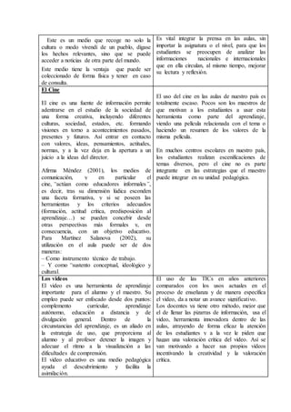 Este es un medio que recoge no solo la
cultura o modo vivendi de un pueblo, dígase
los hechos relevantes, sino que se puede
acceder a noticias de otra parte del mundo.
Este medio tiene la ventaja que puede ser
coleccionado de forma física y tener en caso
de consulta.
Es vital integrar la prensa en las aulas, sin
importar la asignatura o el nivel, para que los
estudiantes se preocupen de analizar las
informaciones nacionales e internacionales
que en ella circulan, al mismo tiempo, mejorar
su lectura y reflexión.
El Cine
El cine es una fuente de información permite
adentrarse en el estudio de la sociedad de
una forma creativa, incluyendo diferentes
culturas, sociedad, estados, etc. formando
visiones en torno a acontecimientos pasados,
presentes y futuros. Así entrar en contacto
con valores, ideas, pensamientos, actitudes,
normas, y a la vez deja en la apertura a un
juicio a la ideas del director.
Afirma Méndez (2001), los medios de
comunicación, y en particular el
cine, “actúan como educadores informales”,
es decir, tras su dimensión lúdica esconden
una faceta formativa, y si se poseen las
herramientas y los criterios adecuados
(formación, actitud crítica, predisposición al
aprendizaje…) se pueden concebir desde
otras perspectivas más formales y, en
consecuencia, con un objetivo educativo.
Para Martínez Salanova (2002), su
utilización en el aula puede ser de dos
maneras:
– Como instrumento técnico de trabajo.
– Y como “sustento conceptual, ideológico y
cultural.
El uso del cine en las aulas de nuestro país es
totalmente escaso. Pocos son los maestros de
que motivan a los estudiantes a usar esta
herramienta como parte del aprendizaje,
viendo una película relacionada con el tema o
haciendo un resumen de los valores de la
misma película.
En muchos centros escolares en nuestro país,
los estudiantes realizan escenificaciones de
temas diversos, pero el cine no es parte
integrante en las estrategias que el maestro
puede integrar en su unidad pedagógica.
Los videos
El video es una herramienta de aprendizaje
importante para el alumno y el maestro. Su
empleo puede ser enfocado desde dos puntos:
complemento curricular, aprendizaje
autónomo, educación a distancia y de
divulgación general. Dentro de la
circunstancias del aprendizaje, es un aliado en
la estrategia de uso, que proporciona al
alumno y al profesor detener la imagen y
adecuar el ritmo a la visualización a las
dificultades de comprensión.
El video educativo es una medio pedagógica
ayuda el descubrimiento y facilita la
asimilación.
El uso de las TICs en años anteriores
comparados con los usos actuales en el
proceso de enseñanza y de manera específica
el video, da a notar un avance significativo.
Los docentes ya tiene otro método, mejor que
el de llenar las pizarras de información, usa el
video, herramienta innovadora dentro de las
aulas, atrayendo de forma eficaz la atención
de los estudiantes y a la vez le piden que
hagan una valoración crítica del video. Así se
van motivando a hacer sus propios videos
incentivando la creatividad y la valoración
crítica.
 