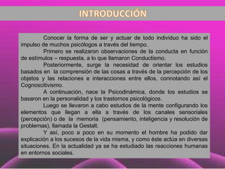 Conocer la forma de ser y actuar de todo individuo ha sido el
impulso de muchos psicólogos a través del tiempo.
Primero se realizaron observaciones de la conducta en función
de estímulos – respuesta, a lo que llamaron Conductismo.
Posteriormente, surge la necesidad de orientar los estudios
basados en la comprensión de las cosas a través de la percepción de los
objetos y las relaciones e interacciones entre ellos, connotando así el
Cognoscitivismo.
A continuación, nace la Psicodinámica, donde los estudios se
basaron en la personalidad y los trastornos psicológicos.
Luego se llevaron a cabo estudios de la mente configurando los
elementos que llegan a ella a través de los canales sensoriales
(percepción) o de la memoria (pensamiento, inteligencia y resolución de
problemas), llamada la Gestalt.
Y así, poco a poco en su momento el hombre ha podido dar
explicación a los sucesos de la vida misma, y como éste actúa en diversas
situaciones. En la actualidad ya se ha estudiado las reacciones humanas
en entornos sociales.
 