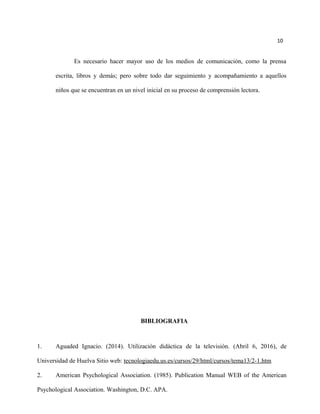 10
Es necesario hacer mayor uso de los medios de comunicación, como la prensa
escrita, libros y demás; pero sobre todo dar seguimiento y acompañamiento a aquellos
niños que se encuentran en un nivel inicial en su proceso de comprensión lectora.
BIBLIOGRAFIA
1. Aguaded Ignacio. (2014). Utilización didáctica de la televisión. (Abril 6, 2016), de
Universidad de Huelva Sitio web: tecnologiaedu.us.es/cursos/29/html/cursos/tema13/2-1.htm
2. American Psychological Association. (1985). Publication Manual WEB of the American
Psychological Association. Washington, D.C. APA.
 
