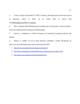 11
3. Cortes Z. Joselyn. (Noviembre 27, 2007). Ventajas y desventajas del uso de la televisión en
la educación. (Abril 4, 2016), de La Unión Hace la Fuerza Sitio
web:luhf.blogspot.com/2007/11/ventajasy-
4. Díaz A. Mariela (2010) Métodos para la enseñanza de la lectoescritura. Tesis de maestría
de la Universidad Nacional a Distancia (UNAD) España.
5. García E. y Rodríguez. H. (1987). El maestro y los métodos de enseñanza, México. 2da.
Edición.
6. Merayo, A. (2000). Uso de la radio educativa, identidad y sentido. Recuperado en:
http://www.bocc.ubi.pt/pag/merayo-arturo-radio-educativa.html.
7. http://tv-educativa.globered.com/categoria.asp?idcat=23
8. http://formared.blogspot.com/2011/08/ventajas-y-desventajas-de-la-radio-en.html
9. http://www3.uah.es/gipi/brujula/art/santiagonova.htm
 