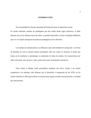 3
INTRODUCCIÓN
En la actualidad los alumnos aprenden de formas diversas, la educación escolar
ha venido sufriendo cambios de paradigmas que han estado desde siglos anteriores, se debe
destacar que en las distintas áreas del saber, se pueden desarrollar e incluir estrategias didácticas
que a su vez logren enriquecer las prácticas pedagógicas de los docentes.
Los medios de comunicación y su influencia como sub-entidad de la educación es el tema
de abordaje en cual se trataran tópicos principales entre los cuales se destacan: el poder que
tienen en la enseñanza y aprendizaje, se analizarán los tipos de medios, las características de:
radio, televisión, cine, prensa y video, todos estos como instrumentos educativos.
Estos temas a trabajar serán presentados mediante una breve reseña y un cuadro
comparativo, sin embargo cabe destacar que el desarrollo e integración de las NTIC en los
centros educativos, debe aprovecharse al máximo para lograr cosechar una generación y sociedad
del conocimiento.
 