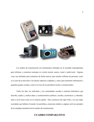 4
Los medios de comunicación son instrumentos utilizados en la sociedad contemporánea
para informar y comunicar mensajes en versión textual, sonora, visual o audiovisual. Algunas
veces son utilizados para comunicar de forma masiva, para muchos millones de personas, como
es el caso de la televisión o los diarios impresos o digitales, y otras, para transmitir información a
pequeños grupos sociales, como es el caso de los periódicos locales o institucionales.
Todos los días, los individuos y las comunidades acceden a material informativo que
describe, explica y analiza datos y acontecimientos políticos, sociales, económicos y culturales,
tanto a nivel local como en el contexto global. Para comienzos del siglo XXI, y en casi todas
sociedades que habitan el mundo, los periódicos, estaciones radiales y páginas web son ejemplos
de la compleja naturaleza de los medios de comunicación.
CUADRO COMPARATIVO
 