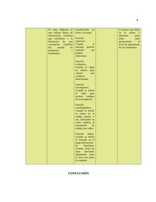 8
El video didáctico es
una valiosa fuente de
información científica
que contribuye a la
formación de una
concepción científica
del mundo en
profesores y
estudiantes,
sensibilizarlo en
torno a un tema.
Función
expresiva.
Cuando el
mensaje permite
expresar sus
propias
emociones.
Función
evaluativa.
Cuando el video
se realiza para
valorar una
conducta
determinada.
Función
investigativa.
Cuando se utiliza
el video para
realizar trabajos
de investigación.
Función
metalingüística.
Cuando el interés
se centra en el
código mismo, o
sea, utilizando un
video explicar el
mecanismo de
trabajo con video.
Función lúdica.
Cuando se utiliza
el mensaje en el
juego.Interacción
de funciones.
Cuando varias de
estas funciones
interactúan entre
sí. Esto casi todos
lo cumplen.
el recurso que haya
en el centro y
alternarlo entre
todos para
potencializar el
nivel de aprendizaje
de los estudiantes.
CONCLUSIÓN
 