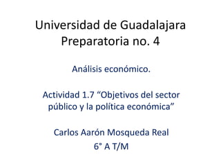 Universidad de Guadalajara
Preparatoria no. 4
Análisis económico.
Actividad 1.7 “Objetivos del sector
público y la política económica”
Carlos Aarón Mosqueda Real
6° A T/M
 