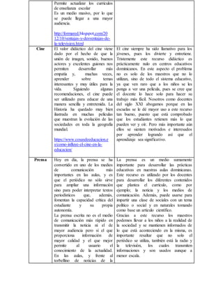Permite actualizar los currículos
de enseñanza escolar
Es un medio masivo, por lo que
se puede llegar a una mayor
audiencia.
http://formared.blogspot.com/20
12/10/ventajas-y-desventajas-de-
la-television.html
Cine El valor didáctico del cine viene
dado por el hecho de que la
unión de imagen, sonido, buenos
actores y excelentes guiones nos
permiten desarrollar más
empatía y, muchas veces,
aprender sobre temas
interesantes y muy útiles para la
vida. Siguiendo algunas
recomendaciones, el cine puede
ser utilizado para educar de una
manera sencilla y entretenida. La
Historia ha quedado muy bien
ilustrada en muchas películas
que muestran la evolución de las
sociedades en toda la geografía
mundial.
https://www.cosasdeeducacion.e
s/como-influye-el-cine-en-la-
educacion/
El cine siempre ha sido llamativo para los
jóvenes, pues los divierte y entretiene.
Tristemente este recurso didáctico es
prácticamente nulo en centros educativos
dominicanos. En este aspecto el problema
no es solo de los maestros que no lo
utilizan, sino de todo el sistema educativo,
ya que ven raro que a los niños se les
ponga a ver una película, pues se cree que
el docente lo hace solo para hacer su
trabajo más fácil. Nosotros como docentes
del siglo XXI abogamos porque en las
escuelas se le dé mayor uso a este recurso
tan bueno, puesto que está comprobado
que los estudiantes retienen más lo que
pueden ver y oír. Pero más importante aún
ellos se sienten motivados e interesados
por aprender logrando así que el
aprendizaje sea significativo.
Prensa Hoy en día, la prensa se  ha
convertido en uno de los medios
de comunicación más
importantes en las aulas, y es
que el periódico no sólo sirve
para ampliar una información
sino para poder interpretar textos
periodísticos que, además,
fomentan la capacidad crítica del
estudiante y su propia
autonomía.
La prensa escrita no es el medio
de comunicación más rápido en
transmitir la noticia ni el de
mayor audiencia pero sí el que
proporciona información de
mayor calidad y el que mejor
permite al usuario el
conocimiento de la actualidad.
En las aulas, y frente al
torbellino de noticias de la
La prensa es un medio sumamente
importante para desarrollar las prácticas
educativas en nuestras aulas dominicanas.
Este recurso es utilizado por los docentes
para desarrollar los diferentes contenidos
que plantea el currículo, como por
ejemplo; la noticia y los medios de
comunicación. Además, puede usarse para
impartir una clase de sociales con un tema
político o social y en naturales tomando
como base un artículo científico.
Gracias a este recurso los maestros
podemos llevar a los niños a la realidad de
la sociedad y se mantienen informados de
lo que está aconteciendo en la misma, es
importante resaltar que no solo el
periódico se utiliza, también está la radio y
la televisión, los cuales transmiten
informaciones y son usados aunque a
menor escala.
 