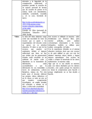 televisión y la fugacidad de la
comunicación audiovisual, el
periódico permite la creación de
un espacio personal de lectura
que da ocasión de pensar en la
noticia, leerla con detenimiento,
analizarla, comentarla, resumirla
y, en su caso, inventarla de
nuevo.
  
http://revista.academiamaestre.es
/2011/10/la-prensa-como-
recurso-educativo-importante-
en-las-aulas/
Extraído de Libro (personal) de
Periodismo Educativo 2003-
2004. Sevilla
Video La idea del vídeo didáctico surge
como una necesidad de tener un
recurso que se ajuste a los
requerimientos del docente como
un apoyo en su práctica
educativa. El vídeo es uno de los
recursos que pueden ser
explotados debido al impacto
audiovisual que tiene, no hay
que olvidar que las generaciones
actuales están creciendo en un
ambiente de mucho color y
dinamismo en la transmisión de
información, están
acostumbrados a que la
información les sea transmitida a
través de animaciones, colores
llamativos, música etc. Por otra
parte para el docente elaborar
sus propios vídeos didácticos si
así lo desea es todo un reto ya
que requiere, competencias
tecnológicas, un amplio dominio
del concepto a montar en el
vídeo y sobre todo creatividad.
http://www.udgvirtual.udg.mx/e
ncuentro/encuentro/anteriores/xx
ii/168-427-1-RV.htm
Este recurso es utilizado en nuestras aulas
dominicanas con diversos fines; para
mostrar películas, para analizar
cortometrajes relacionados a los temas
trabajados, también se utilizan para
realizar coreografías de bailes.
Con la experiencia obtenida en el sistema
educativo podemos decir que este recurso
es de gran utilidad ya que con este los
alumnos muestran mayor interés y logran
mejores aprendizajes. Este recurso ha
venido a romper la monotonía de las clases
tradicionales en nuestras aulas.
Algo que no se usa mucho en nuestras
aulas son videos diseñados por los mismos
docentes, esto quizás porque los maestros
no tienen la competencias para hacerlo o
porque simplemente no se han decido a
hacerlo.
 