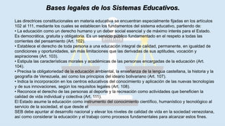Bases legales de los Sistemas Educativos.
Las directrices constitucionales en materia educativa se encuentran especialmente fijadas en los artículos
102 al 111, mediante los cuales se establecen los fundamentos del sistema educativo, partiendo de:
• La educación como un derecho humano y un deber social esencial y de máximo interés para el Estado.
Es democrática, gratuita y obligatoria. Es un servicio público fundamentado en el respeto a todas las
corrientes del pensamiento (Art. 102).
• Establece el derecho de toda persona a una educación integral de calidad, permanente, en igualdad de
condiciones y oportunidades, sin más limitaciones que las derivadas de sus aptitudes, vocación y
aspiraciones (Art. 103).
• Estipula las características morales y académicas de las personas encargadas de la educación (Art.
104).
• Precisa la obligatoriedad de la educación ambiental, la enseñanza de la lengua castellana, la historia y la
geografía de Venezuela, así como los principios del ideario bolivariano (Art. 107).
• Indica la incorporación en los centros educativos del conocimiento y aplicación de las nuevas tecnologías
y de sus innovaciones, según los requisitos legales (Art. 108).
• Reconoce el derecho de las personas al deporte y la recreación como actividades que beneficien la
calidad de vida individual y colectiva (Art. 111).
El Estado asume la educación como instrumento del conocimiento científico, humanístico y tecnológico al
servicio de la sociedad, el que desde el
SEB debe apuntar al desarrollo nacional y elevar los niveles de calidad de vida en la sociedad venezolana,
así como considerar la educación y el trabajo como procesos fundamentales para alcanzar estos fines.
 