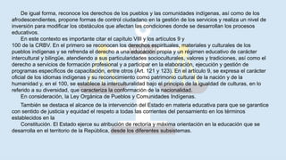 De igual forma, reconoce los derechos de los pueblos y las comunidades indígenas, así como de los
afrodescendientes, propone formas de control ciudadano en la gestión de los servicios y realiza un nivel de
inversión para modificar los obstáculos que afectan las condiciones donde se desarrollan los procesos
educativos.
En este contexto es importante citar el capítulo VIII y los artículos 9 y
100 de la CRBV. En el primero se reconocen los derechos espirituales, materiales y culturales de los
pueblos indígenas y se refrenda el derecho a una educación propia y un régimen educativo de carácter
intercultural y bilingüe, atendiendo a sus particularidades socioculturales, valores y tradiciones, así como el
derecho a servicios de formación profesional y a participar en la elaboración, ejecución y gestión de
programas específicos de capacitación, entre otros (Art. 121 y 123). En el artículo 9, se expresa el carácter
oficial de los idiomas indígenas y su reconocimiento como patrimonio cultural de la nación y de la
humanidad y, en el 100, se establece la interculturalidad bajo el principio de la igualdad de culturas, en lo
referido a su diversidad, que caracteriza la conformación de la nacionalidad.
En consideración, la Ley Orgánica de Pueblos y Comunidades Indígenas.
También se destaca el alcance de la intervención del Estado en materia educativa para que se garantice
con sentido de justicia y equidad el respeto a todas las corrientes del pensamiento en los términos
establecidos en la
Constitución. El Estado ejerce su atribución de rectoría y máxima orientación en la educación que se
desarrolla en el territorio de la República, desde los diferentes subsistemas.
 