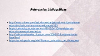 • http://www.universia.es/estudiar-extranjero/reino-unido/sistema-
educativo/estructura-sistema-educativo/193
• https://ceslablog.wordpress.com/2013/04/10/los-sistemas-
educativos-en-latinoamerica/
• http://sebbaseslegales.blogspot.com/2008/12/fundamentacin-
legal.html
• https://es.wikipedia.org/wiki/Sistema_educativo_de_Venezuela
Referencias bibliográficas
 