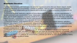 Modalidades Educativas:
- La Educación de Adultos está destinada a las personas mayores de quince años que deseen adquirir, ampliar,
renovar o perfeccionar sus conocimientos, o cambiar su profesión. Tiene por objeto proporcionar la formación
cultural y profesional indispensable que los capacite para la vida social, el trabajo productivo y la prosecución de
sus estudios.
- La Educación Especial, destinada a atender en forma diferenciada, por métodos y recursos especializados, a
aquellas personas cuyas características físicas, intelectuales o emocionales comprobadas sean de tal naturaleza y
grado, que les impida adaptarse y progresar a través de los programas diseñados para los diferentes niveles del
sistema educativo. Igualmente presta atención especializada a aquellas personas que posean aptitudes superiores
y sean capaces de destacarse en una o más áreas del desenvolvimiento humano.
- La Educación Estética, presta especial atención y orienta a las personas cuya vocación especial, aptitudes e
intereses estén dirigidos al arte y su promoción, asegurándoles la formación para el ejercicio profesional en este
campo, mediante programas e instituciones de distinto nivel, destinado a tales fines.
- La Educación Pre-Militar se rige por las disposiciones de leyes especiales, sin perjuicio del cumplimiento de los
preceptos establecidos en la Ley Orgánica de Educación.
- La Educación para la Formación de Ministros del Culto se rige por las disposiciones de la Ley Orgánica de
Educación, en cuanto le sean aplicables y por las normas que dicten las autoridades religiosas competentes. - La
Educación Extraescolar atiende los requerimientos de la educación permanente. Programas diseñados
especialmente proveen a la población de conocimientos y prácticas que eleven su nivel cultural, artístico y moral y
perfeccionen la capacidad para el trabajo.
 