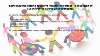 Un sistema educacional distingue por lo general los siguientes niveles:
• Educación preescolar
• Educación primaria. De carácter obligatorio en la mayoría de los países.
• Educación secundaria
• Educación superior
Así como niveles especiales correspondientes a la educación de adultos y educación especial
Estructura del sistema educativo internacional desde la educación en
sus diferentes niveles y/o modalidades.
 