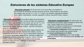 Estructuras de los sistemas Educativo Europeo
- Educación primaria: Es de los cinco a los once años y se imparte en
las escuelas de educación primaria (primary schools). Está dividida en dos ciclos
(key stages) que van de 5 a 7 y de 7 a 11 años y se imparten asignaturas básicas
como inglés, matemáticas, ciencias, geografía, historia, educación física, música...
- Educación secundaria: Es la última etapa de la educación
obligatoria y va de los 11 a los 16 años de edad. Se imparte en
los institutos y está dividida en dos ciclos, que van de 11 a 14 y
de 14 a 16 años. El primer ciclo contiene asignaturas como
matemáticas, inglés, ciencias, música... que son comunes a
todos los estudiantes.
En el segundo ciclo los estudiantes deben elegir alrededor de
diez asignaturas(la cantidad depende del instituto y de las
habilidades del alumno) de las que se examinarán al terminar
la educación secundaria. Matemáticas, ciencias e inglés son
obligatorias; el resto pueden ser geografía, historia, idiomas,
música, diseño y tecnología... El examen al final de este
periodo se llama General Certificate of Secondary
Education (GCSE).
- Educación complementaria: En este punto, los
estudiantes que deseen seguir estudiando tienen dos
vías. Pueden elegir entre la formación
profesional (vocational qualifications) o la formación
académica (academic qualifications).
La formación profesional, ofrece educación de
tipo práctico para aquellos que quieran iniciar
su carrera profesional en un oficio.
La formación académica, es un ciclo de dos
años que prepara a los estudiantes para acceder a la
universidad.
 
