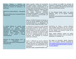elemento, diseñado y fabricado con
especiales características para así hacer más
sencillo los procesos de enseñanza y de
aprendizaje.
Definición de material didáctico. . Recuperado
de
https://www.definicionabc.com/general/materia
l-didactico.php.
objetos, aparatos, medios de comunicación
que pueden ayudar a descubrir, entender o
consolidar conceptos fundamentales en las
diversas fases del aprendizaje. Se incluye en
su clasificación todo tipo de material, ya sean
estos softwares didácticos y no didácticos,
libros, juegos, notaciones simbólicas,
representaciones gráficas y, en general, todas
las formas expresivas e instrumentales que
permitan el trabajo docente.
Galeano, E.(2003).Formación de docentes en
el uso de recursos didácticos para construir
conceptos.educere,vol 6. Recuperado de
http://www.redalyc.org/pdf/356/35662114.pdf
con la intención de facilitar los procesos de
enseñanza y aprendizaje. Por ejemplo un libro de
texto o un programa multimedia que permite hacer
prácticas de formulación química.
Dr. Pere Marquès Graells. (2004). Los medios
didácticos. (2017, 25 de agosto). Definición
recuperada de
http://censc.org/studyhall/documentos/06mediosdid
acticos.htm
El material didáctico en cuestión puede
presentar una o varias funciones,
destacándose las siguientes: acercar
información, hacer de guía en el aprendizaje,
ejercitación de habilidades, motivación,
evaluación, atribuir contextos para la
expresión y la creación, y proveer
representaciones.
Definición de material didáctico. (2017, 23
agosto). Recuperado de
https://www.definicionabc.com/general/materi
al-didactico.php.
La producción de recursos en este momento
se encuentra vinculada al empleo de las TIC,
independientemente de que se produzcan
para actividades de formación presencial o a
distancia. La producción de recursos en este
momento se encuentra vinculada al empleo
de las TIC, independientemente de que se
produzcan para actividades de formación
presencial o a distancia.
García F. (2004).De los recursos didácticos
para el aula a los contenidos para espacios
virtuales educativos con componentes activos
y herramientas de autor.EDUCACIÓN vol 28.
Recuperado de
http://www.redalyc.org/pdf/440/44028211.pdf
Entendemos por medios y recursos didácticos
todos aquellos instrumentos que, por una parte,
ayudan a los formadores en su tarea de enseñar y
por otra, facilitan a los alumnos el logro de los
objetivos de aprendizaje.
Según nuestra definición, podrían ser medios
didácticos tanto una pizarra, como un proyector de
diapositivas, un ordenador, etc.
Mis clases de informática. Medios didácticos.
(2017, 25 de agosto). Definición recuperada de
https://peopleuniversity.jimdo.com/inform%C3%A1t
ica-y-medios-audiovisuales/unidades-i-y-ii/que-es-
un-medio-didactico/
 