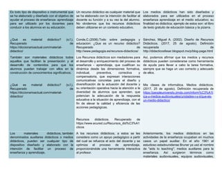 Es todo tipo de dispositivo o instrumental que
se ha elaborado y diseñado con el objetivo de
ayudar el proceso de enseñanza- aprendizaje
para ser utilizado por los docentes para
conducir a los alumnos en su educación.
¿Qué es material didáctico? (s.f.).
Recuperado de
https://diccionarioactual.com/material-
didactico/
Un recurso didáctico es cualquier material que
se ha elaborado con la intención de facilitar al
docente su función y a su vez la del alumno.
No olvidemos que los recursos didácticos
deben utilizarse en un contexto educativo.
Conde,C.(2006).Todo sobre pedagogia y
educacion: ¿Que es un recurso didáctico?
Recuperado de
http://www.pedagogia.es/recursos-didacticos/
Los medios didácticos han sido diseñados y
elaborados para ser utilizados en el proceso
enseñanza aprendizaje en el medio educativo; su
finalidad es didáctica; ejemplo de estos son: el libro
de texto gratuito de educación básica y la pizarra.
Sánchez, Miguel A. (2002). Diseño de Recursos
Didácticos. (2017, 25 de agosto). Definición
recuperada de
http://didacticosfesar.blogspot.mx/p/blog-page.html
También son materiales didácticos todos
aquellos que facilitan la presentación y el
desarrollo de contenidos para que los
alumnos puedan trabajar con ellos en la
construcción de conocimientos significativos.
¿Qué es material didáctico? (s.f.).
Recuperado de
https://diccionarioactual.com/material-
didactico/
Los Recursos didácticos son mediadores para
el desarrollo y enriquecimiento del proceso de
enseñanza - aprendizaje, que cualifican su
dinámica desde las dimensiones formativa,
individual, preventiva, correctiva y
compensatoria, que expresan interacciones
comunicativas concretas para el diseño y
diversificación de la actuación del docente y
su orientación operativa hacia la atención a la
diversidad de alumnos que aprenden, que
potencian la adecuación de la respuesta
educativa a la situación de aprendizaje, con el
fin de elevar la calidad y eficiencia de las
acciones pedagógicas.
Recursos didácticos. Recuperado de
https://www.ecured.cu/Recursos_did%C3%A1
cticos
Así, podemos afirmar que los medios y recursos
didácticos pueden considerarse como herramienta
de ayuda para llevar a cabo la tarea formativa,
siempre que se haga un uso correcto y adecuado
de ellos.
Mis clases de informática. Medios didácticos.
(2017, 25 de agosto). Definición recuperada de
https://peopleuniversity.jimdo.com/inform%C3%A1t
ica-y-medios-audiovisuales/unidades-i-y-ii/que-es-
un-medio-didactico/
Los materiales didácticos, también
denominados auxiliares didácticos o medios
didácticos, pueden ser cualquier tipo de
dispositivo diseñado y elaborado con la
intención de facilitar un proceso de
enseñanza y aprendizaje.
A los recursos didácticos, a estos se les
considera como un apoyo pedagógico a partir
del cual se refuerza el acto del docente y se
optimiza el proceso de aprendizaje,
proporcionándole una herramienta interactiva
al profesor.
Anteriormente, los medios didácticos en las
actividades de la enseñanza ocupaban en muchos
casos un papel auxiliar. En el año 1961 el
estudioso estadounidense Bruner ya usó el nombre
de "aids to teaching"; medios auxiliares para la
enseñanza. Así surgieron términos como
materiales audiovisuales, equipos audiovisuales,
 