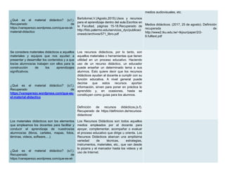 ¿Qué es el material didáctico? (s.f.).
Recuperado de
https://vaneperezo.wordpress.com/que-es-el-
material-didactico
Bartolomei,V.(Agosto,2015).Usos y recursos
para el aprendizaje dentro del aula.Escritos en
la Facultad, páginas 15-18.Recuperado de
http://fido.palermo.edu/servicios_dyc/publicaci
onesdc/archivos/571_libro.pdf
medios audiovisuales, etc.
Medios didácticos. (2017, 25 de agosto). Definición
recuperada de
http://www2.tku.edu.tw/~tkjour/paper/2/2-
6.fulltext.pdf
Se considera materiales didácticos a aquellos
materiales y equipos que nos ayudan a
presentar y desarrollar los contenidos y a que
los/as alumnos/as trabajen con ellos para la
construcción de los aprendizajes
significativos.
¿Qué es el material didáctico? (s.f.).
Recuperado de
https://vaneperezo.wordpress.com/que-es-
el-material-didactico
Los recursos didácticos, por lo tanto, son
aquellos materiales o herramientas que tienen
utilidad en un proceso educativo. Haciendo
uso de un recurso didáctico, un educador
puede enseñar un determinado tema a sus
alumnos. Esto quiere decir que los recursos
didácticos ayudan al docente a cumplir con su
función educativa. A nivel general puede
decirse que estos recursos aportan
información, sirven para poner en práctica lo
aprendido y, en ocasiones, hasta se
constituyen como guías para los alumnos.
Definición de recursos didácticos,(s.f).
Recuperado de https://definicion.de/recursos-
didacticos/
Los materiales didácticos son los elementos
que empleamos los docentes para facilitar y
conducir el aprendizaje de nuestros/as
alumnos/as (libros, carteles, mapas, fotos,
láminas, videos, software,…).
¿Qué es el material didáctico? (s.f.).
Recuperado de
https://vaneperezo.wordpress.com/que-es-el-
Los Recursos Didácticos son todos aquellos
medios empleados por el docente para
apoyar, complementar, acompañar o evaluar
el proceso educativo que dirige u orienta. Los
Recursos Didácticos abarcan una amplísima
variedad de técnicas, estrategias,
instrumentos, materiales, etc., que van desde
la pizarra y el marcador hasta los videos y el
uso de Internet.
 