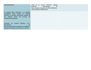 material-didactico ¿Qué es un recurso didáctico? (agosto
29,2010). Recuperado de
https://macyte.wordpress.com/2010/08/29/rec
ursos-didacticos-definiciones/
El material debe responder a un objetivo
pedagógico, llevar consigo un mensaje
educativo o contener información factible de
ser utilizada dentro del proceso de
enseñanza-aprendizaje.
Concepto de material didáctico. (s.f.).
Recuperado de
http://universodidactico.blogspot.mx/2009/07/
el-material-didactico-es-el-vinculo-o_08.html
 