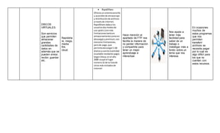 DISCOS
VIRTUALES.
Son servicios
que permiten
almacenar
grandes
cantidades de
datos en
además que se
pueden enviar,
recibir, guardar
etc.
Rapidsha
re, mega,
media
fire,
cloud.
 RapidShare
Ofrecía unsistemasencillo
y accesible de almacenaje
y distribuciónde archivos
a travésde internet.
RapidShare dabaa los
usuariosdosmodosde
uso:gratis (conmás
limitacionestantoen
almacenamientocomoen
descarga) y premium,con
menoreslimitaciones,
perode pago,que
permitíadescargar5 GB
diariosycuenta (cantidad
escalable mediante pago).
SegúnAlexa,enel año
2008 ocupóel lugar
número16 de la listade
sitiosmásvisitadosde
internet
Hace mención al
apartado de FTP nos
facilita la manera de
no perder información
y compartirla para
tener un mejor
aprendizaje e
interactuar.
Nos ayuda a
tener más
facilidad para
saber de un
trabajo o
investigar más a
fondo sobre un
tema que nos
interesa.
En ocasiones
muchos de
estos programas
que nos
permiten
transferir
archivos se
necesita pagar
por lo cual es
algo difícil para
los que no
cuentan con
estos recursos.
 