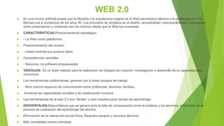 WEB 2.0
 Es una noción artificial puesto que la filosofía y la arquitectura original de la Web permanece idéntica a la planteada por Tim-
Bernes-Lee a comienzos de los años 90. Los principios de simpleza en el diseño, accesibilidad, interoperabilidad y separación
entre presentación y contenido son los mismos desde que la Web fue inventada
 CARACTERISTICAS:Posicionamiento estratégico
 - La Web como plataforma
 Posicionamiento del usuario
 - Usted controla sus propios datos
 Competencias centrales
 - Servicios, no software empaquetado
 VENTAJAS: Es un buen método para la realización de trabajos de creación, investigación y desarrollo de la capacidad para
comunicar.
 Las herramientas colaborativas, generan por si solas equipos de trabajo.
 Abre nuevos espacios de comunicación entre profesores, alumnos, familias,..
 Aumenta las capacidades sociales y de colaboración humana.
 Las herramientas de la web 2.0 son “fáciles” y esto requiere poco tiempo de aprendizaje.
 DESVENTAJAS:Desconfianza que se genera ante la falta de comunicación entre el profesor y los alumnos, sobre todo en el
proceso de evaluación del aprendizaje del alumno.
 Eliminación de la interacción social física. Requiere equipos y recursos técnicos.
 Más comodidad menos intimidad.
 