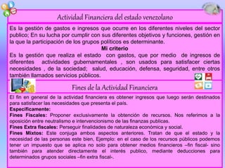 El fin en general de la actividad financiera es obtener ingresos que luego serán destinados
para satisfacer las necesidades que presenta el país.
Específicamente:
Fines Fiscales: Proponer exclusivamente la obtención de recursos. Nos referimos a la
oposición entre neutralismo e intervencionismo de las finanzas publicas.
Fines Extra fiscales: Perseguir finalidades de naturaleza económica y social.
Fines Mixtos: Este conjuga ambos aspectos anteriores. Tratan de que el estado y la
necesidad de las personas este bien, Ejemplo: en el caso de los recursos públicos podemos
tener un impuesto que se aplica no solo para obtener medios financieros –fin fiscal- sino
también para atender directamente el interés publico, mediante deducciones para
determinados grupos sociales –fin extra fiscal-.
Es la gestión de gastos e ingresos que ocurre en los diferentes niveles del sector
publico; En su lucha por cumplir con sus diferentes objetivos y funciones, gestión en
la que la participación de los grupos políticos es determinante.
Mi criterio
Es la gestión que realiza el estado con gastos, que por medio de ingresos de
diferentes actividades gubernamentales , son usados para satisfacer ciertas
necesidades , de la sociedad; salud, educación, defensa, seguridad, entre otros
también llamados servicios públicos.
Actividad Financiera del estado venezolano
Fines de la Actividad Financiera
 
