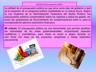Utilidad del presupuesto publico
La utilidad de el presupuesto publico es que sirve como plan de gobierno y que
es la expresión de un programa político manifestado en un actuar futuro. Según
la Ley Orgánica de la Administración Financiera del Sector Publico; los
presupuestos públicos comprenderán todos los ingresos y todos los gastos, así
como las operaciones de financiamiento sin compensaciones entre si, para el
correspondiente ejercicio económico financiero.
Mi criterio: El presupuesto público es una herramienta que permite planificar
las actividades de los entes gubernamentales, incorporando aspectos
cualitativos y cuantitativos, para trazar el curso a seguir durante un
año fiscal con base en los proyectos, programas y metas realizados
previamente.
 