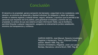 El derecho a la propiedad, genera sensación de bienestar y seguridad en los ciudadanos, este
derecho, es sinónimo de desarrollo y libertad individual. Es obligación y deber del estado,
brindar un sistema registral y notarial idóneo, seguro, eficiente, y oportuno que le permita a las
personas que requieran de la fe pública, para garantizar el traspaso y dominio de una
propiedad, la certeza de que ese sistema arrojará información fiable, que le facilitará y
permitirá finiquitar cualquier negociación, apegados al ordenamiento jurídico establecido,
sinónimo de transparencia y confianza.
GARCIA GARCÍA, José Manuel. Derecho Inmobiliario
Registral o Hipotecario. Tomo I. Editorial Civitas. 1ª
edición. Madrid 1999. Pág. 550
Derecho Inmobiliario y Registral, José Luis Lacruz
Berdejo, Barcelona, Librería Broch,1995, Pág.28
Conclusión
 
