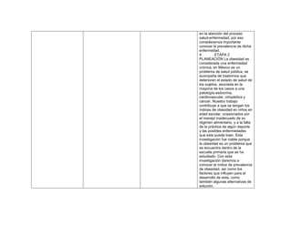 en la atención del proceso
salud-enfermedad, por eso
consideramos importante
conocer la prevalencia de dicha
enfermedad.
4. . ETAPA 2
PLANEACIÓN La obesidad es
considerada una enfermedad
crónica, en México es un
problema de salud pública, se
acompaña de trastornos que
deterioran el estado de salud de
los sujetos, asociada en la
mayoría de los casos a una
patología esdocrina,
cardiovascular, ortopédica y
cáncer. Nuestro trabajo
contribuye a que se tengan los
índices de obesidad en niños en
edad escolar, ocasionados por
el manejo inadecuado de su
régimen alimentario, y a la falta
de la práctica de algún deporte
y las posibles enfermedades
que esta puede traer. Esta
investigación fue viable porque
la obesidad es un problema que
se encuentra dentro de la
escuela primaria que se ha
estudiado. Con esta
investigación daremos a
conocer el índice de prevalencia
de obesidad, así como los
factores que influyen para el
desarrollo de esta, como
también algunas alternativas de
solución.
 