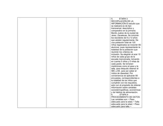 5. ETAPA 3
RECOPILACIÓN DE LA
INFORMACIÓN El estudio que
se realizará es de tipo
transversal, descriptivo y
comparativo en la primaria
Benito Juárez de la ciudad de
Jerez, Zacatecas. Se incluirán
los escolares de 6 a 12 años
que asisten regularmente. De
una población total de 120
niños registrados se incluirán 60
alumnos, pues representarán la
totalidad de la población que
reunirán los criterios de
inclusión. Se elegirán al azar 10
niños de cada grupo de la
escuela mencionada, tomando
en cuenta 5 niños y 5 niñas de
cada grado. Se tomaran
mediciones como el peso y la
talla, para después obtener el
IMC y DE, para así saber el
índice de obesidad. Por
conveniencia se aplicarán 60
encuestas, correspondientes a
la totalidad de los niños que
cumplirán con los requisitos,
esto con el propósito de obtener
información sobre variables
sociodemográficas, económicas
y de hábitos de alimentación.
6. . ETAPA 4
PROCEDIMIENTO DE DATOS
Las variables son: • Peso
adecuado para la edad. • Talla
adecuada para la edad. • Peso
adecuado para talla. •
 