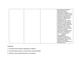 Características familiares. •
Datos económicos. •
Alimentación familiar. •
Prevalencia de obesidad. Para
llevar esto a la práctica nuestro
proyecto nos es necesaria la
reunión del material que nos
auxiliará en nuestro trabajo,
entre ellos los mas
indispensables son: nuestras
encuestas, una bascula con
alcance de 115 kgs calibrada,
una cinta métrica y tablas para
determinar el IMC. Para el
procesamiento de la misma;
utilizaremos una computadora,
en cuanto al software
utilizaremos los programas de
Word, Excel y finalmente un
scanner y una impresora.
7. . ETAPA 5
EXPLICACIÓN E
INTERPRETACIÓN Con
respecto a las graficas de la
escuela Benito Juárez: En las
niñas el 20% presentó
obesidad, 33% sobrepeso y el
47% dentro de lo
Similitudes:
1.- En todas siempre está bien planteados su objetivos
2.- En todas siempre siguen un proceso paso a paso del trabajo
3.- Definen en las experimentaciones en una hipótesis
 