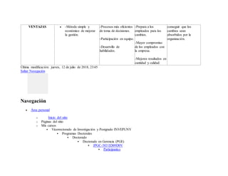 Última modificación: jueves, 12 de julio de 2018, 23:45
Saltar Navegación
Navegación
 Área personal
o Inicio del sitio
o Páginas del sitio
o Mis cursos
 Vicerrectorado de Investigación y Postgrado INVEPUNY
 Programas Doctorales
 Doctorado
 Doctorado en Gerencia (PGE)
 JPGC-503 ED09D0V
 Participantes
VENTAJAS  -Método simple y
económico de mejorar
la gestión.
-Procesos más eficientes
de toma de decisiones.
-Participación en equipo.
-Desarrollo de
habilidades.
-Prepara a los
empleados para los
cambios.
-Mayor compromiso
de los empleados con
la empresa.
-Mejores resultados en
cantidad y calidad.
conseguir que los
cambios sean
absorbidos por la
organización.
 
