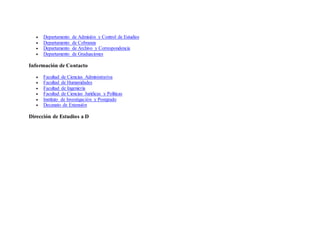  Departamento de Admisión y Control de Estudios
 Departamento de Cobranza
 Departamento de Archivo y Correspondencia
 Departamento de Graduaciones
Información de Contacto
 Facultad de Ciencias Administrativa
 Facultad de Humanidades
 Facultad de Ingeniería
 Facultad de Ciencias Jurídicas y Políticas
 Instituto de Investigación y Postgrado
 Decanato de Extensión
Dirección de Estudios a D
 