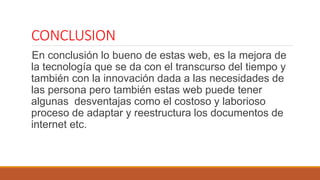 CONCLUSION
En conclusión lo bueno de estas web, es la mejora de
la tecnología que se da con el transcurso del tiempo y
también con la innovación dada a las necesidades de
las persona pero también estas web puede tener
algunas desventajas como el costoso y laborioso
proceso de adaptar y reestructura los documentos de
internet etc.
 