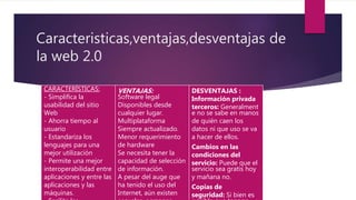 Caracteristicas,ventajas,desventajas de
la web 2.0
CARACTERÍSTICAS:
- Simplifica la
usabilidad del sitio
Web
- Ahorra tiempo al
usuario
- Estandariza los
lenguajes para una
mejor utilización
- Permite una mejor
interoperabilidad entre
aplicaciones y entre las
aplicaciones y las
máquinas.
VENTAJAS:
Software legal
Disponibles desde
cualquier lugar.
Multiplataforma
Siempre actualizado.
Menor requerimiento
de hardware
Se necesita tener la
capacidad de selección
de información.
A pesar del auge que
ha tenido el uso del
Internet, aún existen
DESVENTAJAS :
Información privada
terceros: Generalment
e no se sabe en manos
de quién caen los
datos ni que uso se va
a hacer de ellos.
Cambios en las
condiciones del
servicio: Puede que el
servicio sea gratis hoy
y mañana no.
Copias de
seguridad: Si bien es
 