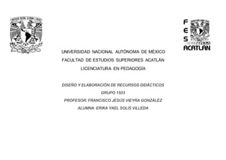 UNIVERSIDAD NACIONAL AUTÓNOMA DE MÉXICO
FACULTAD DE ESTUDIOS SUPERIORES ACATLÁN
LICENCIATURA EN PEDAGOGÍA
DISEÑO Y ELABORACIÓN DE RECURSOS DIDÁCTICOS
GRUPO 1503
PROFESOR: FRANCISCO JESÚS VIEYRA GONZÁLEZ
ALUMNA: ERIKA YAEL SOLIS VILLEDA
 