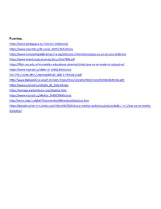 Fuentes.
https://www.pedagogia.es/recursos-didacticos/
https://www.ecured.cu/Recursos_did%C3%A1cticos
https://www.compartirpalabramaestra.org/articulos-informativos/que-es-un-recurso-didactico
https://www.feandalucia.ccoo.es/docu/p5sd7396.pdf
https://ffyh.unc.edu.ar/materiales-educativos-abiertos/slider/que-es-un-material-educativo/
https://www.ecured.cu/Material_did%C3%A1ctico
file:///C:/Users/Abril/Downloads/530-1105-1-PB%20(1).pdf
http://www.trabajosocial.unam.mx/dirs/Titula/tesis/Lineamientos/lineamientosdocencia.pdf
https://www.ecured.cu/Objeto_de_Aprendizaje
https://camags.webcindario.com/objetos.html
https://www.ecured.cu/Medios_Did%C3%A1cticos
http://censc.org/studyhall/documentos/06mediosdidacticos.htm
https://peopleuniversity.jimdo.com/inform%C3%A1tica-y-medios-audiovisuales/unidades-i-y-ii/que-es-un-medio-
didactico/
 
