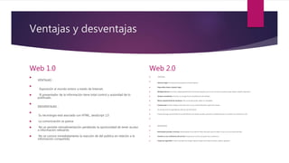 Ventajas y desventajas
Web 1.0

VENTAJAS :

Exposición al mundo entero a través de Internet.
 El presentador de la información tiene total control y autoridad de lo
publicado.

DESVENTAJAS :

Su tecnología está asociada con HTML, JavaScript 1.0
 La comunicación es pasiva
 No se permite retroalimentación perdiendo la oportunidad de tener acceso
a información relevante.
 No se conoce inmediatamente la reacción de del público en relación a la
información compartida.
Web 2.0
 VENTAJAS :

Software legal: No hay que preocuparse por licencia alguna.
 Disponibles desde cualquier lugar.
 Multiplataforma: Funcionan independientemente del sistema operativo que se use e incluso se puede acceder desde cualquier dispositivo.
 Siempre actualizado: El servicio se encarga de las actualizaciones del software.
 Menor requerimiento de hardware: Sólo se necesita poder utilizar un navegador.
 Colaboración: Pueden trabajar varias personas a la vez y desde diferentes lugares del mundo.
 Se necesita tener la capacidad de selección de información.
 A pesar del auge que ha tenido el uso del Internet, aún existen escuelas, personas o poblaciones que no cuentan con conexión a la red.

 DESVENTAJAS

Información privada a terceros: Generalmente no se sabe en manos de quién caen los datos ni que uso se va a hacer de ellos.
 Cambios en las condiciones del servicio: Puede que el servicio sea gratis hoy y mañana no.
 Copias de seguridad: Si bien es posible que tengan mejores copias de los datos nuestros, nadie lo garantiza.
 