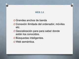 WEB 3.0
O Grandes anchos de banda
O Conexión ilimitada del ordenador, móviles
etc.
O Geocalización para para saber donde
están los conocidos.
O Búsquedas inteligentes.
O Web semántica.
 