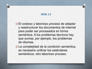 WEB 3.0
O El costoso y laborioso proceso de adaptar
y reestructurar los documentos de internet
para poder ser procesados en forma
semántica. A los problemas técnicos hay
que sumas, por ejemplo, los problemas
de idiomas.
O La complejidad de la condición semántica,
es necesario unificar los estándares
semánticos, otro laborioso proceso.
 