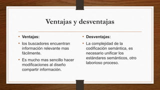 Ventajas y desventajas
• Ventajas:
• los buscadores encuentran
información relevante mas
fácilmente.
• Es mucho mas sencillo hacer
modificaciones al diseño
compartir información.
• Desventajas:
• La complejidad de la
codificación semántica, es
necesario unificar los
estándares semánticos, otro
laborioso proceso.
 