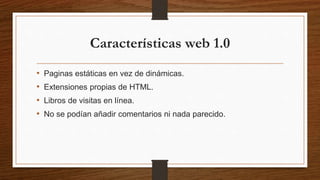 Características web 1.0
• Paginas estáticas en vez de dinámicas.
• Extensiones propias de HTML.
• Libros de visitas en línea.
• No se podían añadir comentarios ni nada parecido.
 