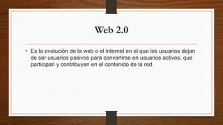 Web 2.0
• Es la evolución de la web o el internet en el que los usuarios dejan
de ser usuarios pasivos para convertirse en usuarios activos, que
participan y contribuyen en el contenido de la red.
 