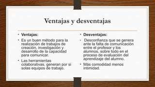 Ventajas y desventajas
• Ventajas:
• Es un buen método para la
realización de trabajos de
creación, investigación y
desarrollo de la capacidad
para comunicar.
• Las herramientas
colaborativas, generan por si
solas equipos de trabajo.
• Desventajas:
• Desconfianza que se genera
ante la falta de comunicación
entre el profesor y los
alumnos, sobre todo en el
proceso de evaluación del
aprendizaje del alumno.
• Más comodidad menos
intimidad.
 