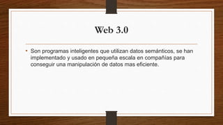 Web 3.0
• Son programas inteligentes que utilizan datos semánticos, se han
implementado y usado en pequeña escala en compañías para
conseguir una manipulación de datos mas eficiente.
 