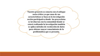 Nuestro proyecto se conecta con el enfoque
socio-critico ya que unas de sus
características se basa en la investigación
acción participativa donde los proyectistas
se involucran con la comunidad donde se
estará realizando la investigación también
se aplica métodos de recolección de datos
para obtener mayor conocimiento de la
problemática que se presenta.
 