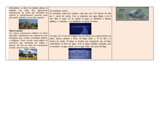 abovedados, es decir, las piedras planas se
apilaban una sobre otra, ligeramente
superpuestas, de modo que formaban un
espacio lo suficientemente estrecho como
para poder cubrirlas con un solo capstone.
Observatorios
Los mayas construyeron edificios en forma
piramidal y plataformas que, además de estar
destinados para realizar actividades políticas
o religiosas. Estas servían como puntos de
referencia que mostraban las salidas y
puestas del Sol, así como los movimientos
astrales como la Luna y Venus.
El acueducto azteca
El acueducto tenía dos canales, cada uno con 1,20 metros de alto
por 1 metro de ancho. Uno se mantenía con agua limpia y en el
otro fluía el agua. En la ciudad el agua se distribuía a fuentes
públicas y embalses y se distribuía en jarras de barro.
Un muro de 16 km de longitud fue un trabajo de cestería hechos de
palos, juncos, piedras y tierra. El dique tenía 3, 70 de alto y 8
metros de ancho. El dique se remató con compuertas que al bajar
controlaban el nivel de agua. Con el dique también protegían que
se mezclara el agua salada con el agua dulce del oeste del lago.
 